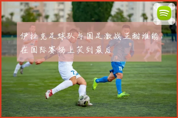 伊拉克足球队与国足激战正酣谁能在国际赛场上笑到最后