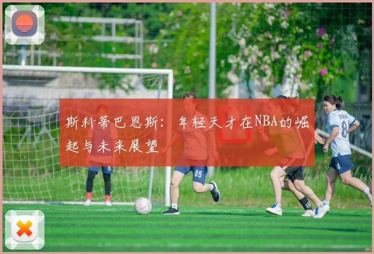 斯科蒂巴恩斯：年轻天才在NBA的崛起与未来展望