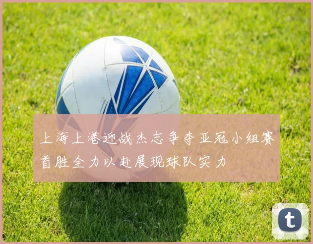 上海上港迎战杰志争夺亚冠小组赛首胜全力以赴展现球队实力