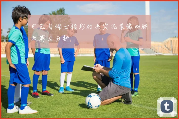 巴西与瑞士精彩对决实况录像回顾及赛后分析