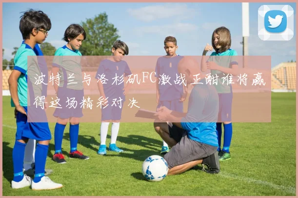 波特兰与洛杉矶FC激战正酣谁将赢得这场精彩对决