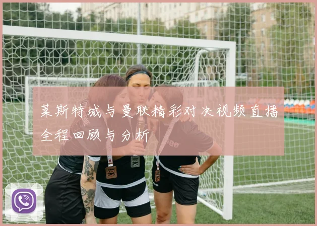 莱斯特城与曼联精彩对决视频直播全程回顾与分析