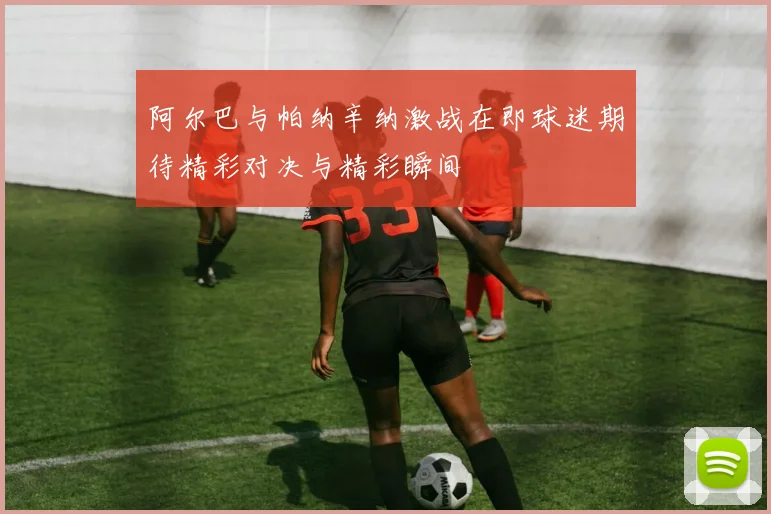阿尔巴与帕纳辛纳激战在即球迷期待精彩对决与精彩瞬间