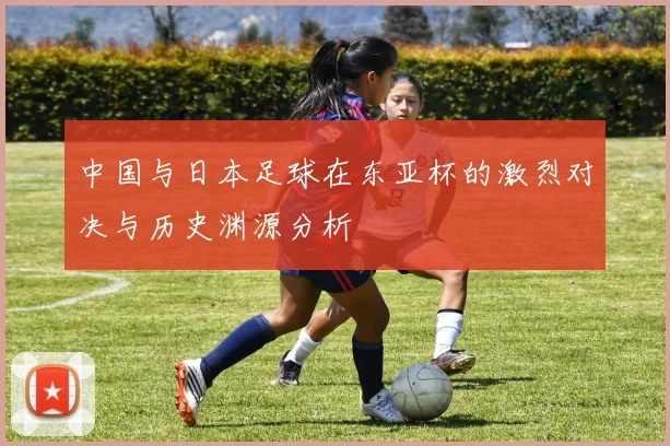 中国与日本足球在东亚杯的激烈对决与历史渊源分析