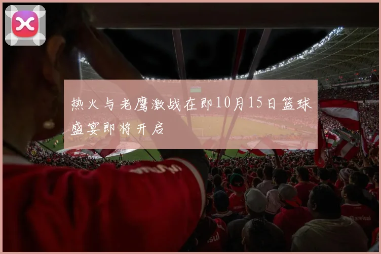 热火与老鹰激战在即10月15日篮球盛宴即将开启