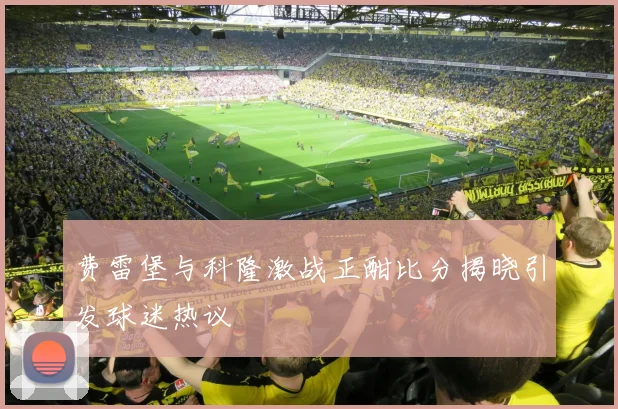 费雷堡与科隆激战正酣比分揭晓引发球迷热议