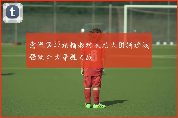 意甲第37轮精彩对决尤文图斯迎战强敌全力争胜之战